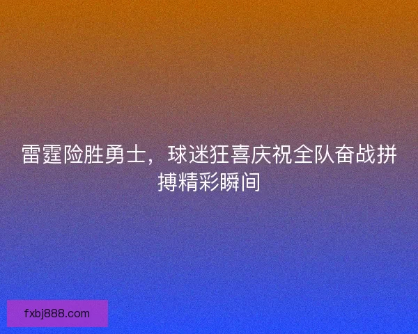 雷霆险胜勇士，球迷狂喜庆祝全队奋战拼搏精彩瞬间