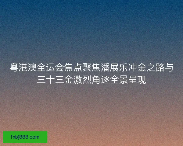 粤港澳全运会焦点聚焦潘展乐冲金之路与三十三金激烈角逐全景呈现