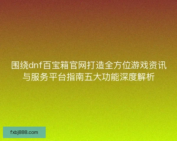 围绕dnf百宝箱官网打造全方位游戏资讯与服务平台指南五大功能深度解析