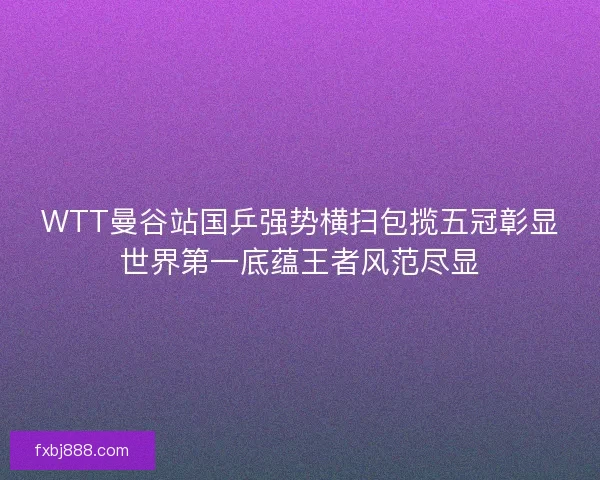 WTT曼谷站国乒强势横扫包揽五冠彰显世界第一底蕴王者风范尽显
