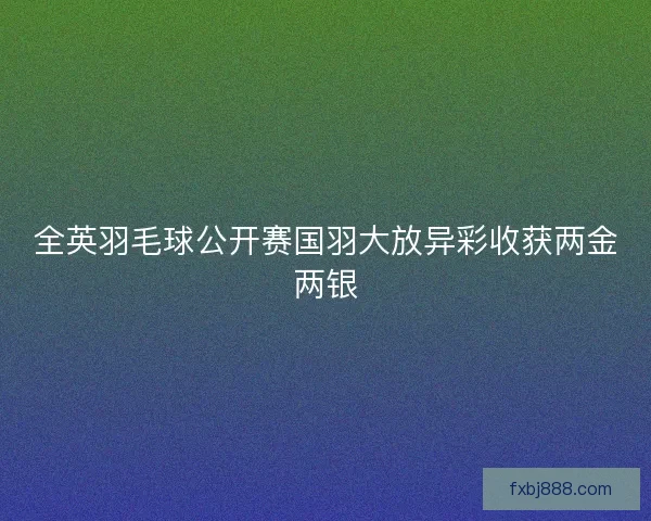 全英羽毛球公开赛国羽大放异彩收获两金两银